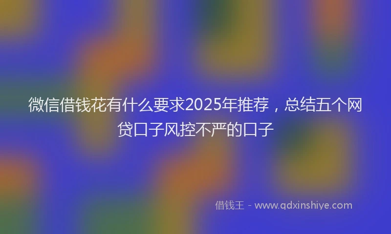 微信借钱花有什么要求2025年推荐，总结五个网贷口子风控不严的口子