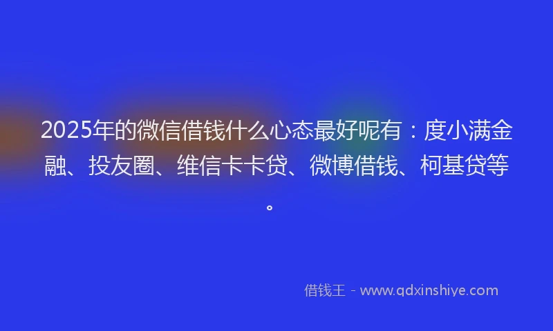 2025年的微信借钱什么心态最好呢有：度小满金融、投友圈、维信卡卡贷、微博借钱、柯基贷等。
