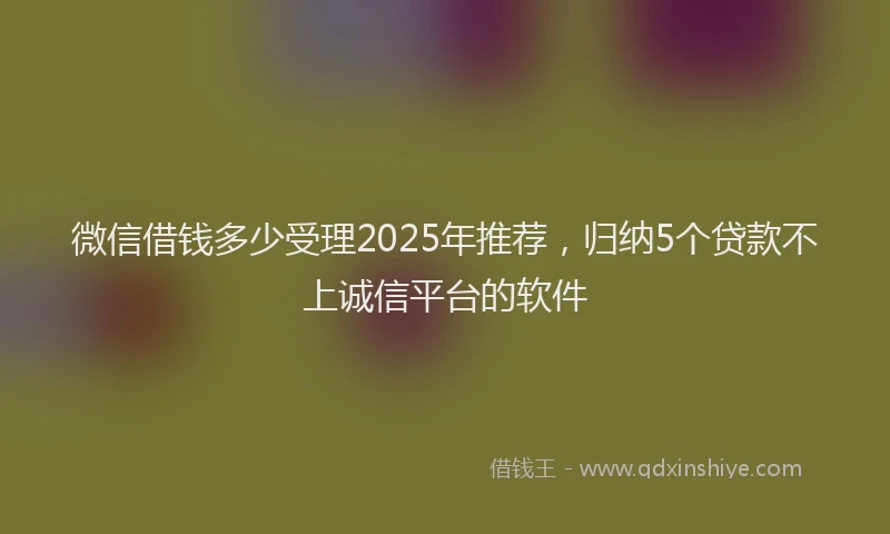 微信借钱多少受理2025年推荐，归纳5个贷款不上诚信平台的软件