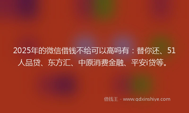 2025年的微信借钱不给可以高吗有：替你还、51人品贷、东方汇、中原消费金融、平安i贷等。