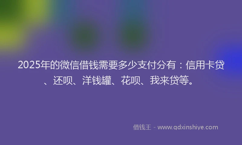 2025年的微信借钱需要多少支付分有：信用卡贷、还呗、洋钱罐、花呗、我来贷等。