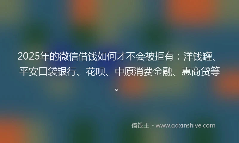 2025年的微信借钱如何才不会被拒有：洋钱罐、平安口袋银行、花呗、中原消费金融、惠商贷等。