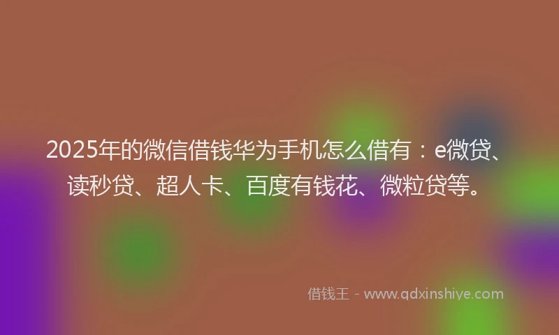 2025年的微信借钱华为手机怎么借有：e微贷、读秒贷、超人卡、百度有钱花、微粒贷等。