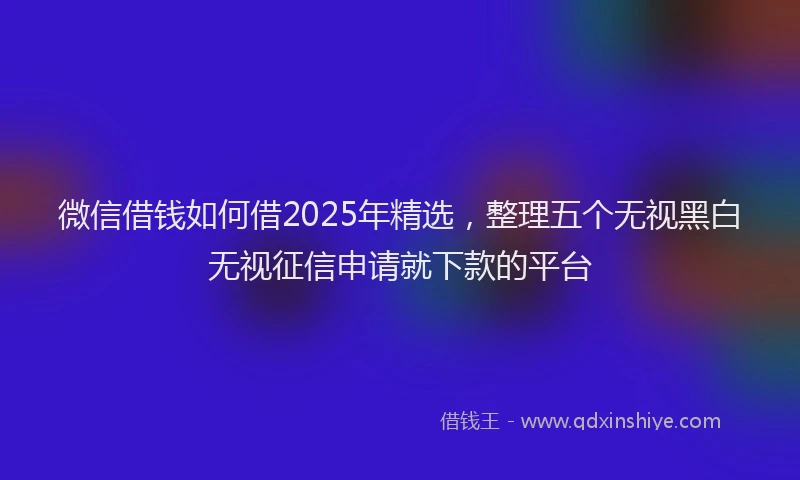 微信借钱如何借2025年精选，整理五个无视黑白无视征信申请就下款的平台