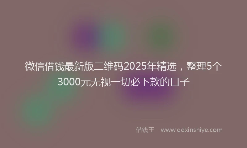 微信借钱最新版二维码2025年精选，整理5个3000元无视一切必下款的口子