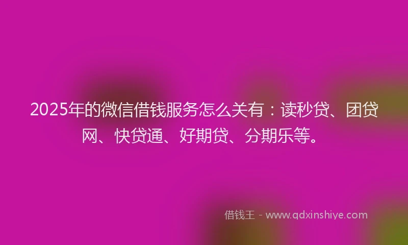 2025年的微信借钱服务怎么关有：读秒贷、团贷网、快贷通、好期贷、分期乐等。