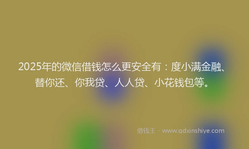 2025年的微信借钱怎么更安全有：度小满金融、替你还、你我贷、人人贷、小花钱包等。