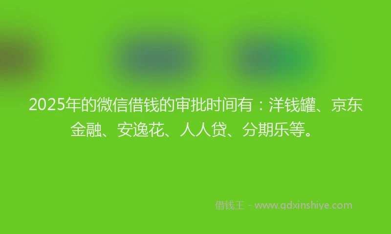 2025年的微信借钱的审批时间有：洋钱罐、京东金融、安逸花、人人贷、分期乐等。