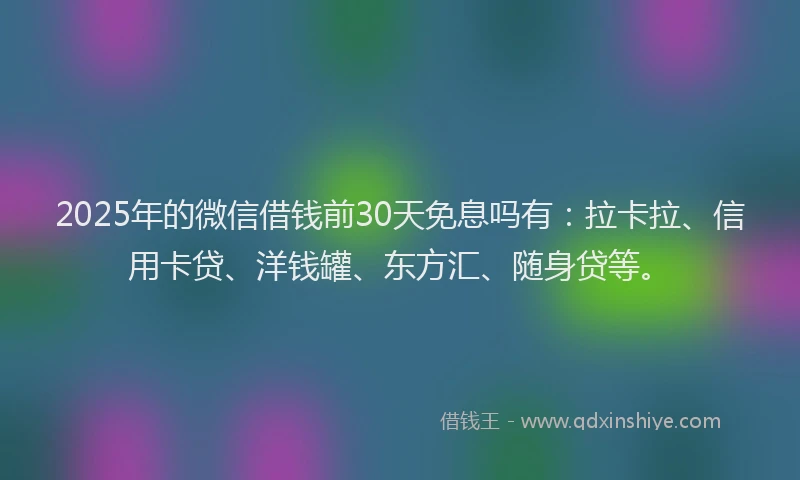 2025年的微信借钱前30天免息吗有：拉卡拉、信用卡贷、洋钱罐、东方汇、随身贷等。