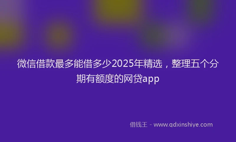 微信借款最多能借多少2025年精选，整理五个分期有额度的网贷app