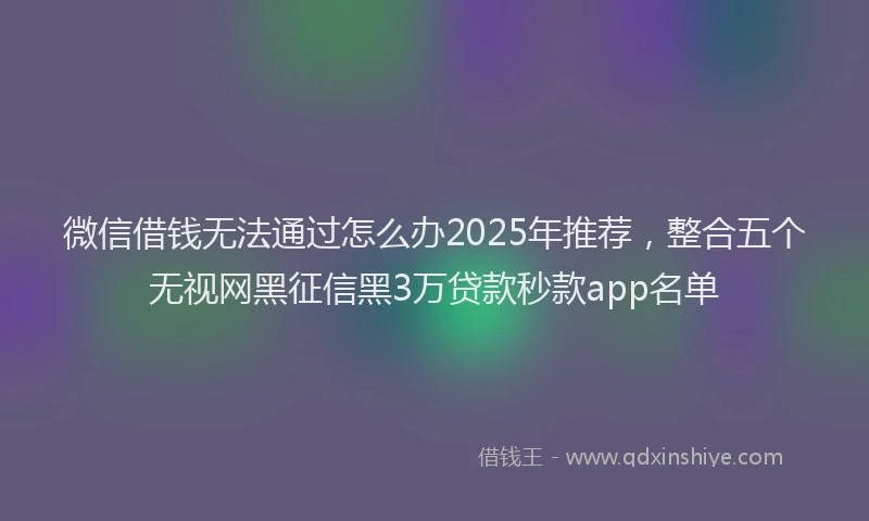 微信借钱无法通过怎么办2025年推荐，整合五个无视网黑征信黑3万贷款秒款app名单
