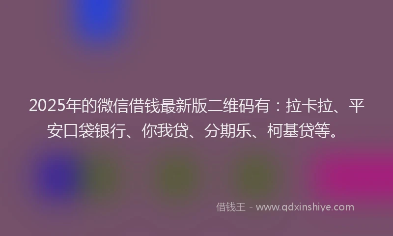 2025年的微信借钱最新版二维码有：拉卡拉、平安口袋银行、你我贷、分期乐、柯基贷等。