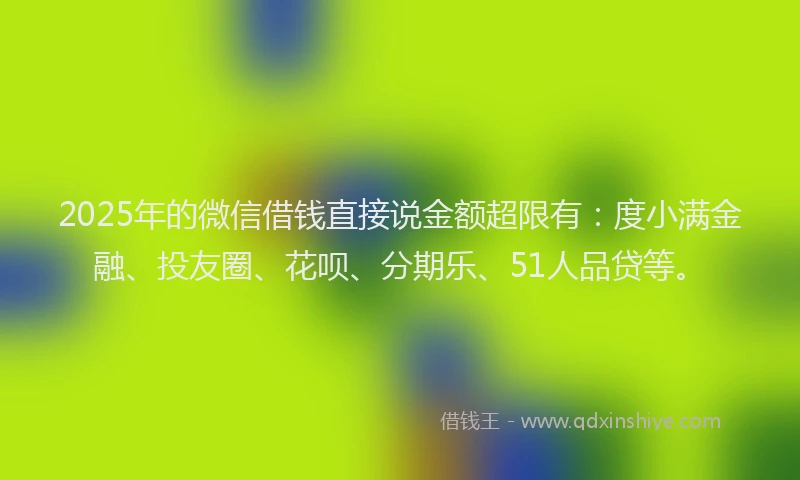 2025年的微信借钱直接说金额超限有：度小满金融、投友圈、花呗、分期乐、51人品贷等。