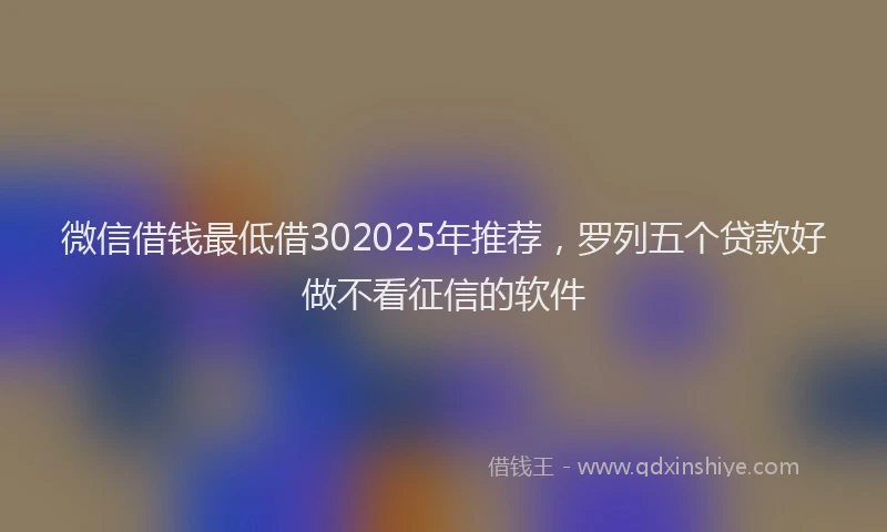 微信借钱最低借302025年推荐，罗列五个贷款好做不看征信的软件