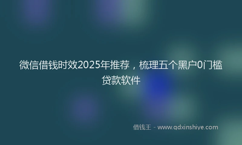 微信借钱时效2025年推荐，梳理五个黑户0门槛贷款软件