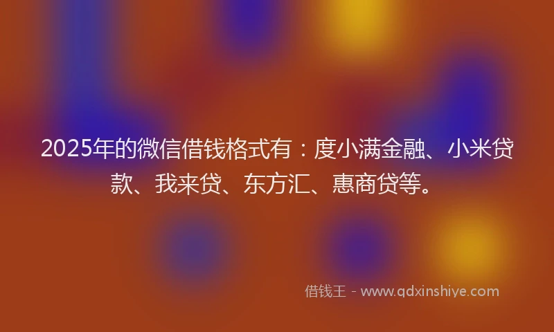 2025年的微信借钱格式有：度小满金融、小米贷款、我来贷、东方汇、惠商贷等。