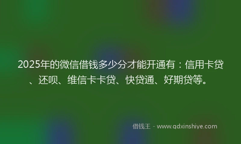 2025年的微信借钱多少分才能开通有：信用卡贷、还呗、维信卡卡贷、快贷通、好期贷等。