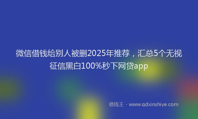 微信借钱给别人被删2025年推荐，汇总5个无视征信黑白100%秒下网贷app