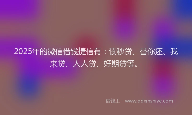 2025年的微信借钱捷信有：读秒贷、替你还、我来贷、人人贷、好期贷等。
