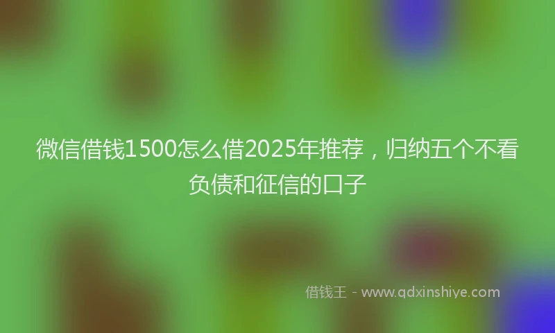 微信借钱1500怎么借2025年推荐，归纳五个不看负债和征信的口子
