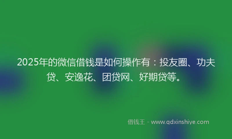 2025年的微信借钱是如何操作有：投友圈、功夫贷、安逸花、团贷网、好期贷等。