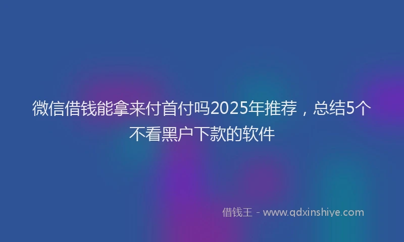 微信借钱能拿来付首付吗2025年推荐，总结5个不看黑户下款的软件