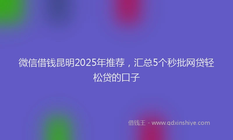 微信借钱昆明2025年推荐，汇总5个秒批网贷轻松贷的口子