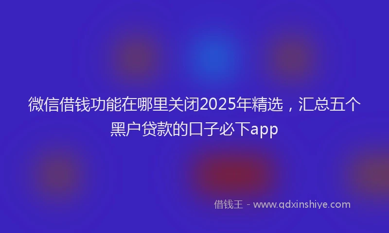 微信借钱功能在哪里关闭2025年精选，汇总五个黑户贷款的口子必下app