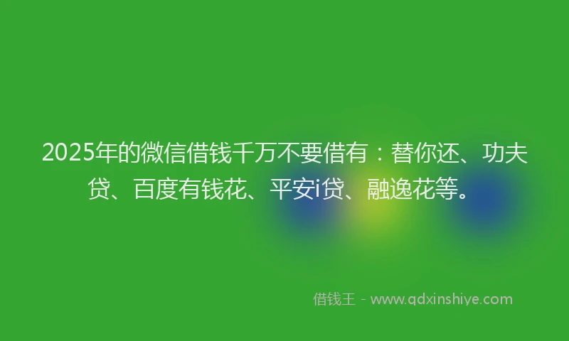 2025年的微信借钱千万不要借有：替你还、功夫贷、百度有钱花、平安i贷、融逸花等。