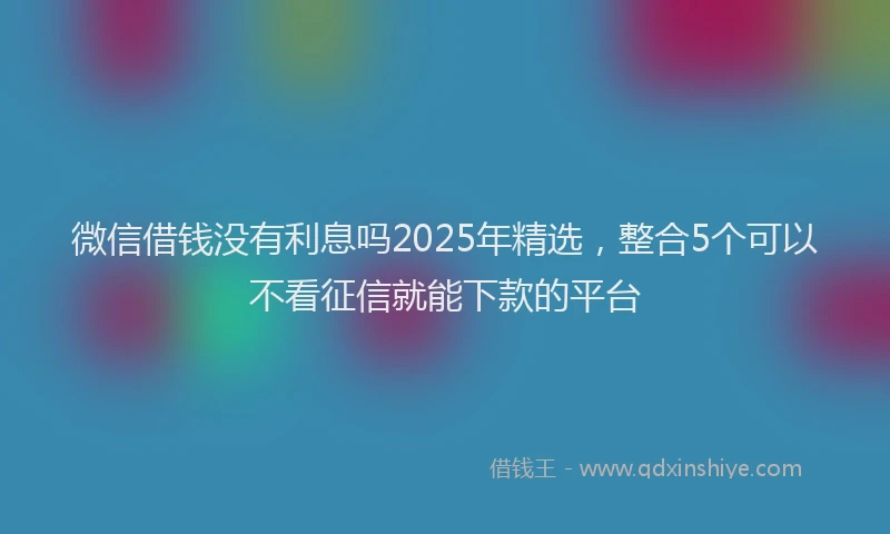 微信借钱没有利息吗2025年精选，整合5个可以不看征信就能下款的平台