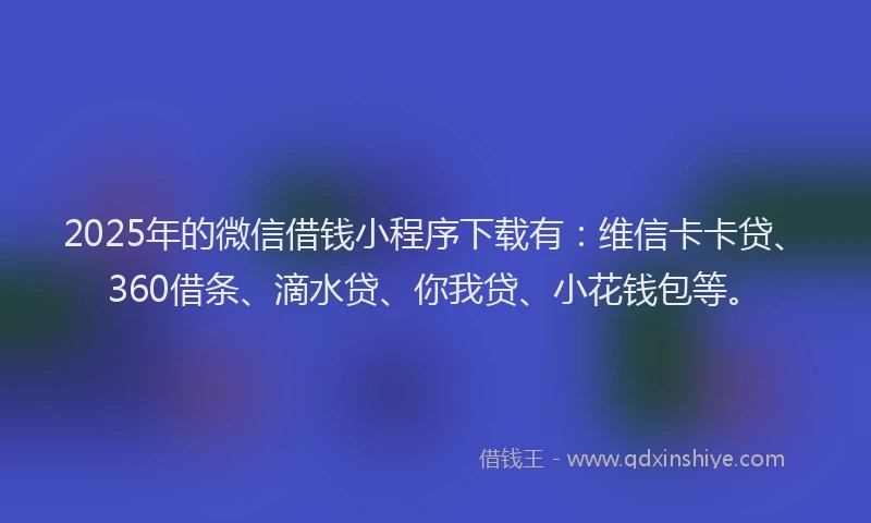2025年的微信借钱小程序下载有：维信卡卡贷、360借条、滴水贷、你我贷、小花钱包等。