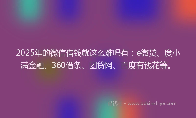 2025年的微信借钱就这么难吗有：e微贷、度小满金融、360借条、团贷网、百度有钱花等。