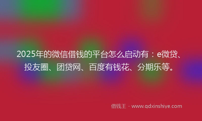 2025年的微信借钱的平台怎么启动有：e微贷、投友圈、团贷网、百度有钱花、分期乐等。