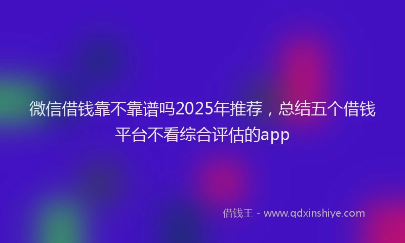 微信借钱靠不靠谱吗2025年推荐，总结五个借钱平台不看综合评估的app