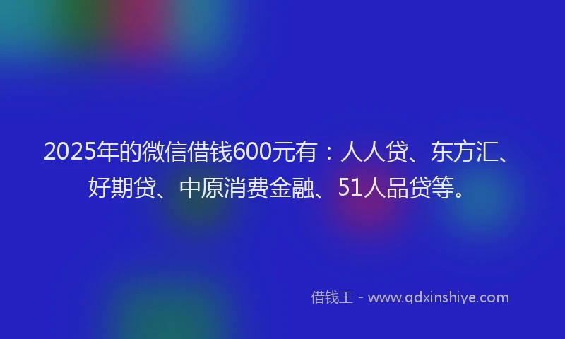 2025年的微信借钱600元有：人人贷、东方汇、好期贷、中原消费金融、51人品贷等。