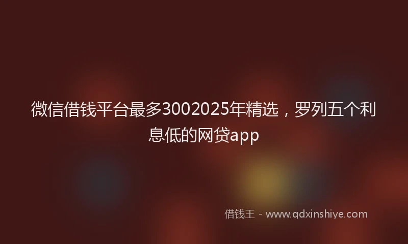 微信借钱平台最多3002025年精选，罗列五个利息低的网贷app