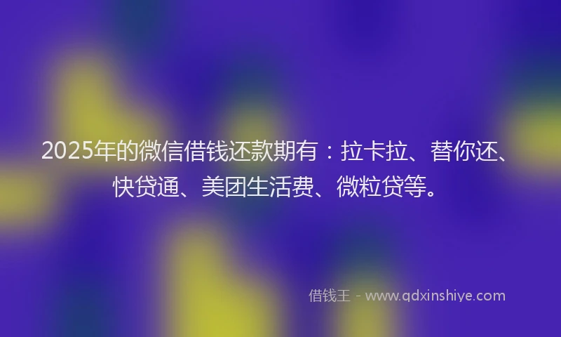 2025年的微信借钱还款期有：拉卡拉、替你还、快贷通、美团生活费、微粒贷等。
