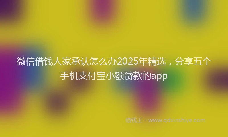 微信借钱人家承认怎么办2025年精选，分享五个手机支付宝小额贷款的app
