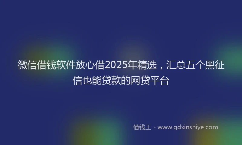 微信借钱软件放心借2025年精选，汇总五个黑征信也能贷款的网贷平台