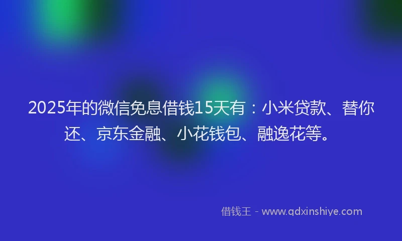 2025年的微信免息借钱15天有：小米贷款、替你还、京东金融、小花钱包、融逸花等。