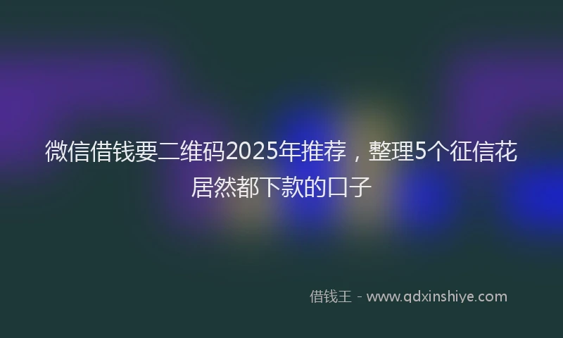 微信借钱要二维码2025年推荐，整理5个征信花居然都下款的口子