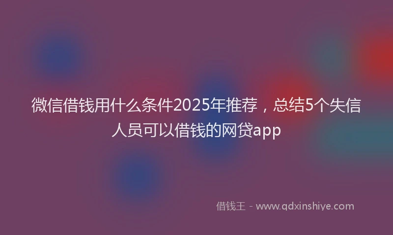 微信借钱用什么条件2025年推荐，总结5个失信人员可以借钱的网贷app