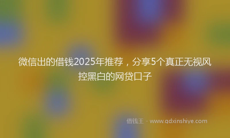 微信出的借钱2025年推荐，分享5个真正无视风控黑白的网贷口子