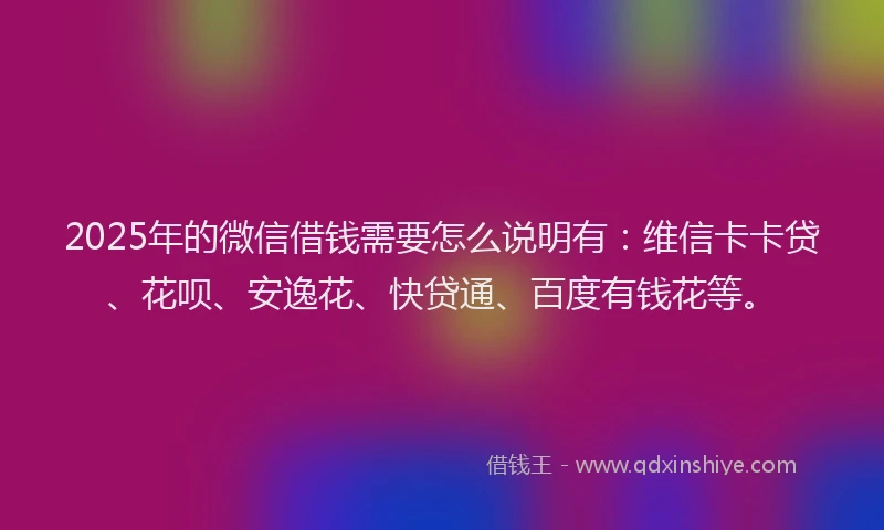 2025年的微信借钱需要怎么说明有：维信卡卡贷、花呗、安逸花、快贷通、百度有钱花等。