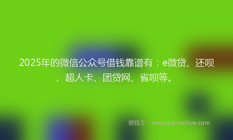 2025年的微信公众号借钱靠谱有：e微贷、还呗、超人卡、团贷网、省呗等。