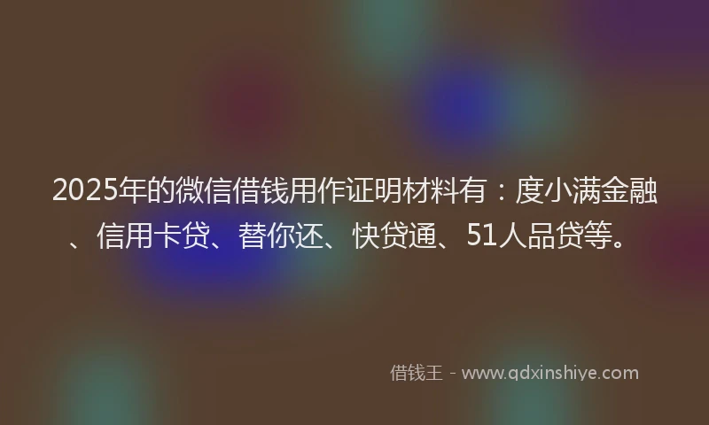 2025年的微信借钱用作证明材料有：度小满金融、信用卡贷、替你还、快贷通、51人品贷等。