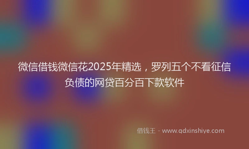 微信借钱微信花2025年精选，罗列五个不看征信负债的网贷百分百下款软件