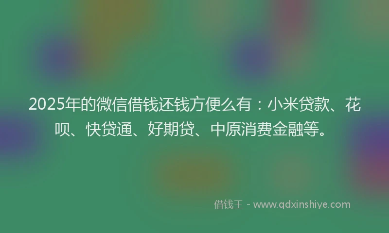 2025年的微信借钱还钱方便么有：小米贷款、花呗、快贷通、好期贷、中原消费金融等。