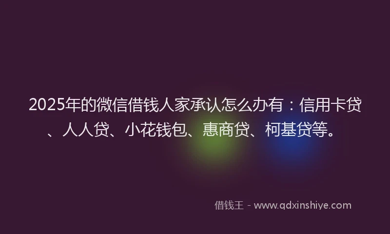 2025年的微信借钱人家承认怎么办有：信用卡贷、人人贷、小花钱包、惠商贷、柯基贷等。