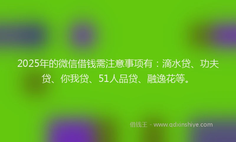 2025年的微信借钱需注意事项有：滴水贷、功夫贷、你我贷、51人品贷、融逸花等。